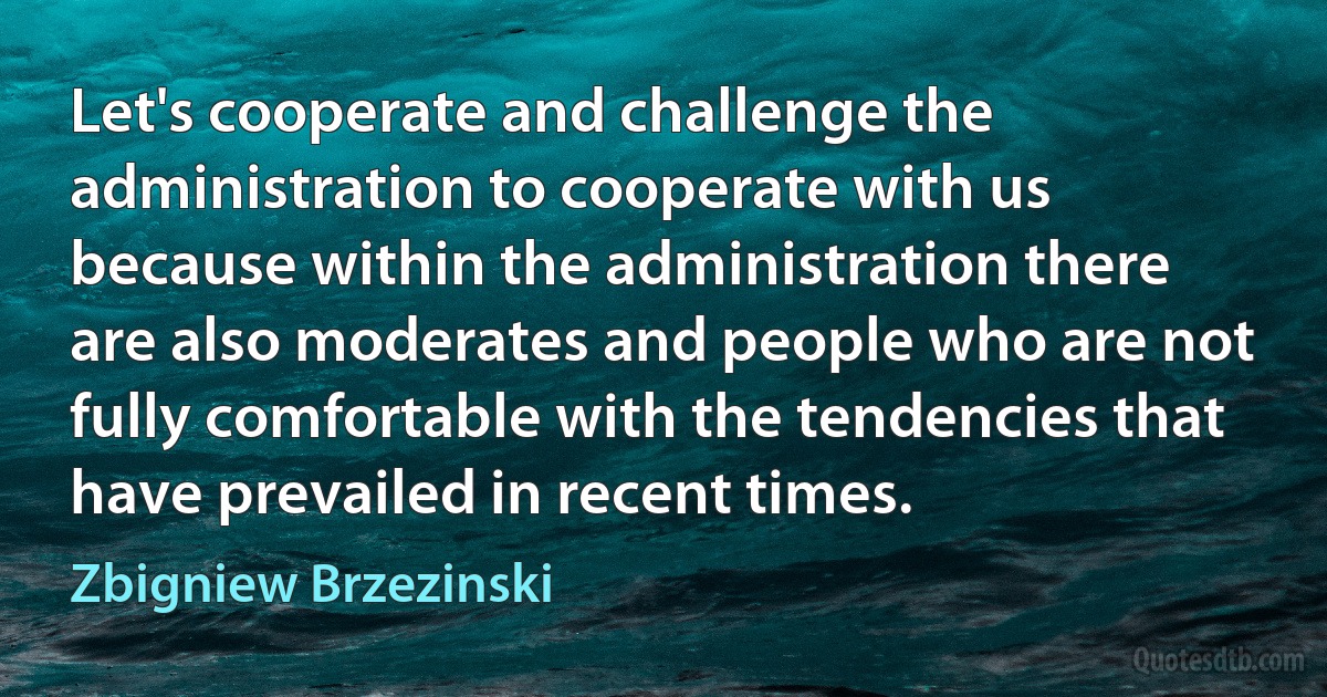 Let's cooperate and challenge the administration to cooperate with us because within the administration there are also moderates and people who are not fully comfortable with the tendencies that have prevailed in recent times. (Zbigniew Brzezinski)