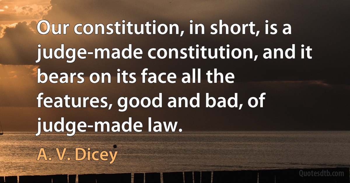 Our constitution, in short, is a judge-made constitution, and it bears on its face all the features, good and bad, of judge-made law. (A. V. Dicey)