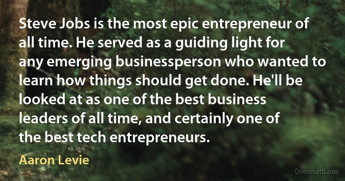 Steve Jobs is the most epic entrepreneur of all time. He served as a guiding light for any emerging businessperson who wanted to learn how things should get done. He'll be looked at as one of the best business leaders of all time, and certainly one of the best tech entrepreneurs. (Aaron Levie)