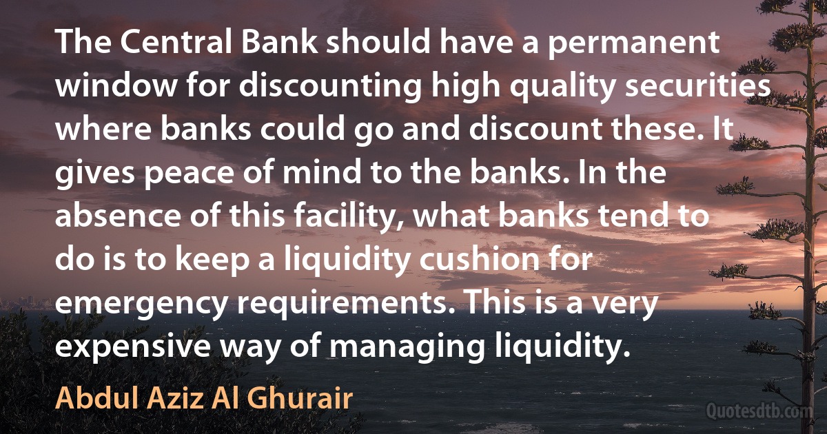 The Central Bank should have a permanent window for discounting high quality securities where banks could go and discount these. It gives peace of mind to the banks. In the absence of this facility, what banks tend to do is to keep a liquidity cushion for emergency requirements. This is a very expensive way of managing liquidity. (Abdul Aziz Al Ghurair)