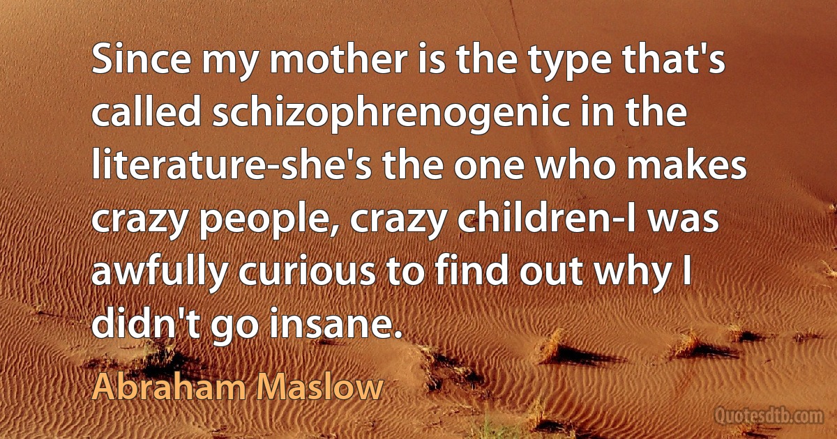 Since my mother is the type that's called schizophrenogenic in the literature-she's the one who makes crazy people, crazy children-I was awfully curious to find out why I didn't go insane. (Abraham Maslow)