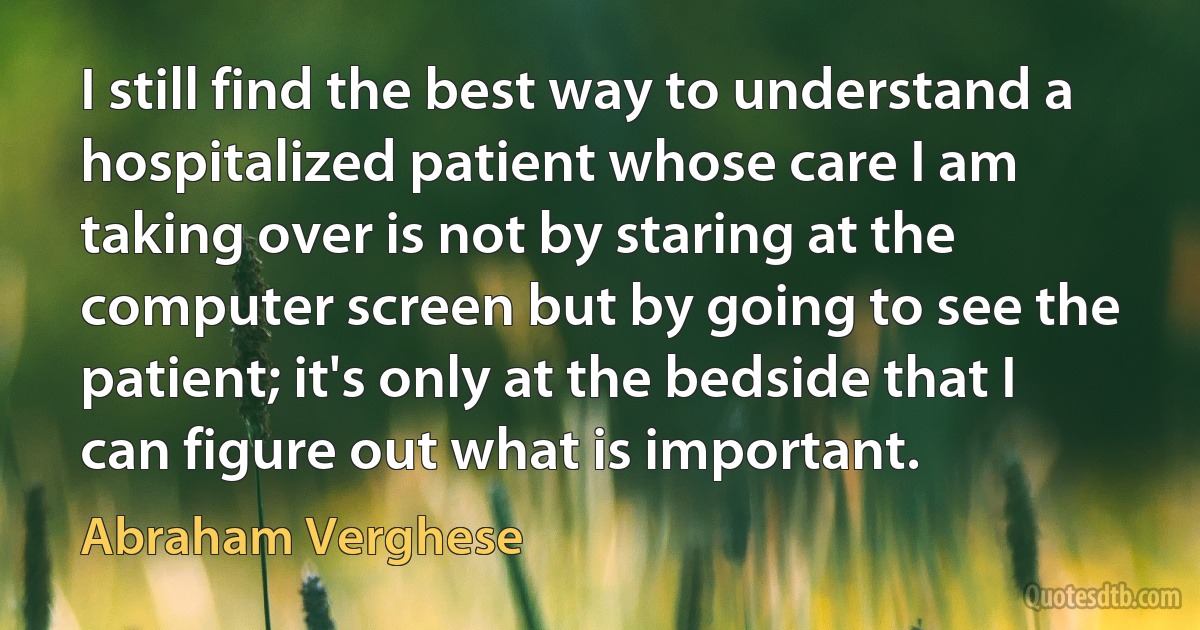 I still find the best way to understand a hospitalized patient whose care I am taking over is not by staring at the computer screen but by going to see the patient; it's only at the bedside that I can figure out what is important. (Abraham Verghese)