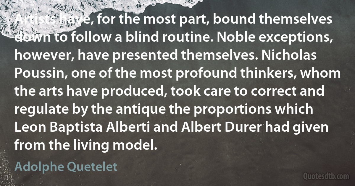 Artists have, for the most part, bound themselves down to follow a blind routine. Noble exceptions, however, have presented themselves. Nicholas Poussin, one of the most profound thinkers, whom the arts have produced, took care to correct and regulate by the antique the proportions which Leon Baptista Alberti and Albert Durer had given from the living model. (Adolphe Quetelet)