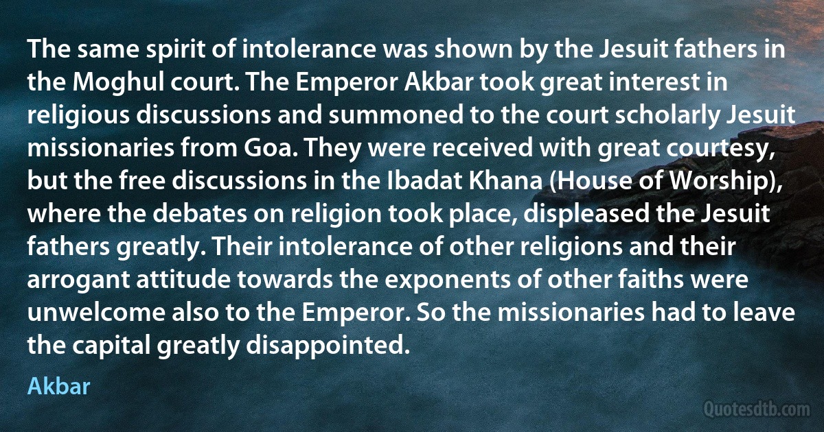 The same spirit of intolerance was shown by the Jesuit fathers in the Moghul court. The Emperor Akbar took great interest in religious discussions and summoned to the court scholarly Jesuit missionaries from Goa. They were received with great courtesy, but the free discussions in the Ibadat Khana (House of Worship), where the debates on religion took place, displeased the Jesuit fathers greatly. Their intolerance of other religions and their arrogant attitude towards the exponents of other faiths were unwelcome also to the Emperor. So the missionaries had to leave the capital greatly disappointed. (Akbar)