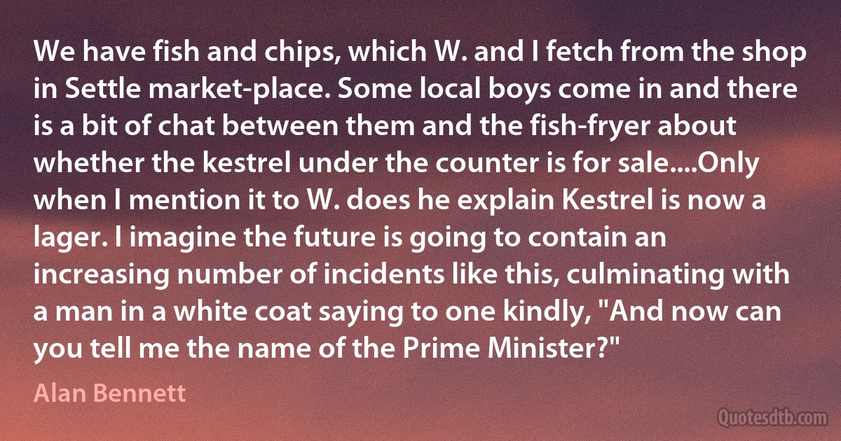 We have fish and chips, which W. and I fetch from the shop in Settle market-place. Some local boys come in and there is a bit of chat between them and the fish-fryer about whether the kestrel under the counter is for sale....Only when I mention it to W. does he explain Kestrel is now a lager. I imagine the future is going to contain an increasing number of incidents like this, culminating with a man in a white coat saying to one kindly, "And now can you tell me the name of the Prime Minister?" (Alan Bennett)