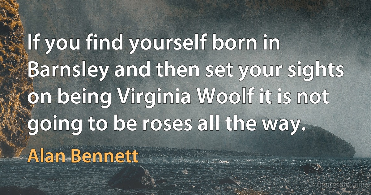 If you find yourself born in Barnsley and then set your sights on being Virginia Woolf it is not going to be roses all the way. (Alan Bennett)