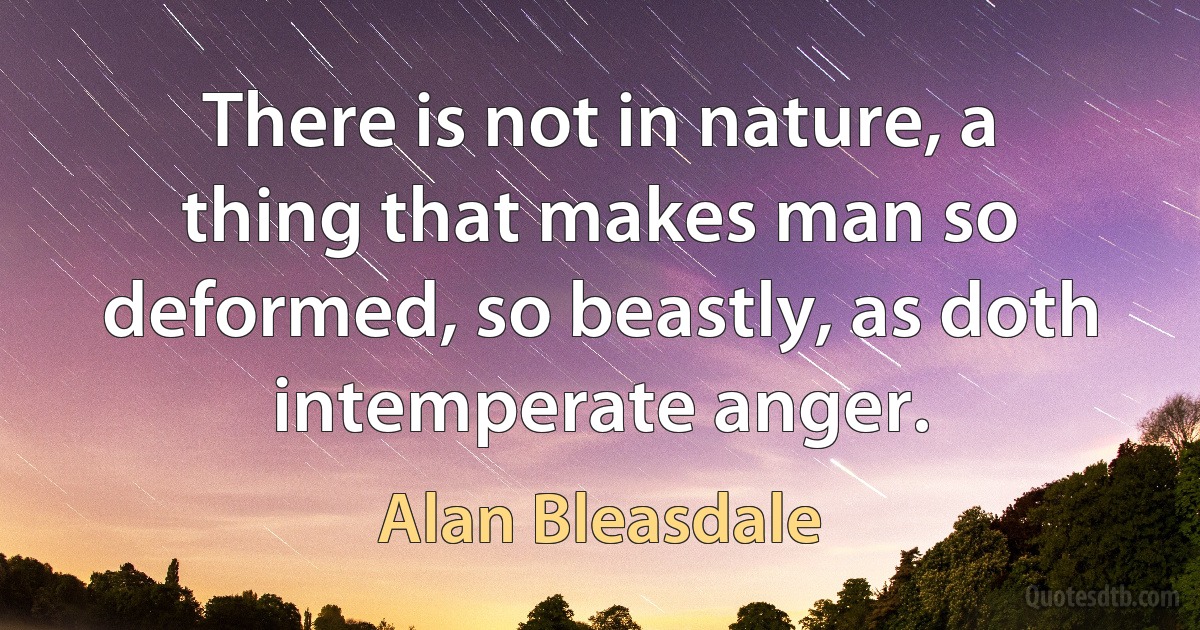 There is not in nature, a thing that makes man so deformed, so beastly, as doth intemperate anger. (Alan Bleasdale)