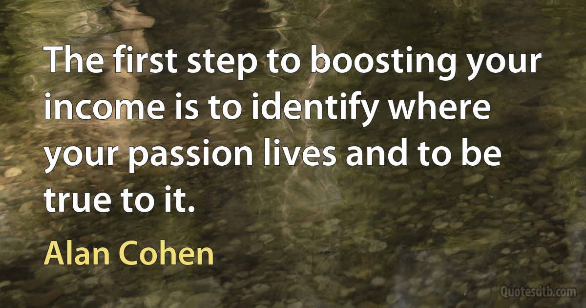 The first step to boosting your income is to identify where your passion lives and to be true to it. (Alan Cohen)