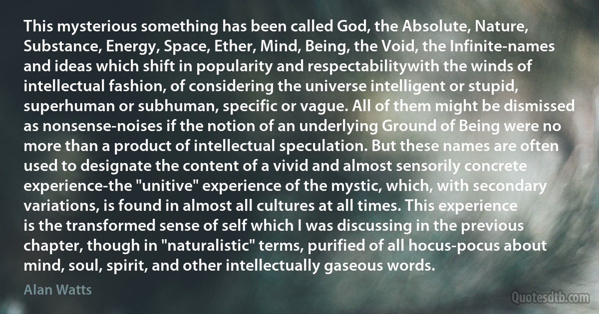 This mysterious something has been called God, the Absolute, Nature, Substance, Energy, Space, Ether, Mind, Being, the Void, the Infinite-names and ideas which shift in popularity and respectabilitywith the winds of intellectual fashion, of considering the universe intelligent or stupid, superhuman or subhuman, specific or vague. All of them might be dismissed as nonsense-noises if the notion of an underlying Ground of Being were no more than a product of intellectual speculation. But these names are often used to designate the content of a vivid and almost sensorily concrete experience-the "unitive" experience of the mystic, which, with secondary variations, is found in almost all cultures at all times. This experience is the transformed sense of self which I was discussing in the previous chapter, though in "naturalistic" terms, purified of all hocus-pocus about mind, soul, spirit, and other intellectually gaseous words. (Alan Watts)