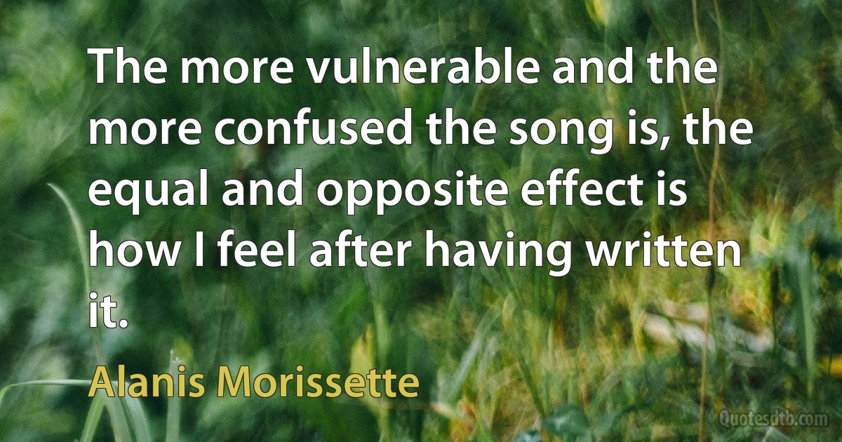 The more vulnerable and the more confused the song is, the equal and opposite effect is how I feel after having written it. (Alanis Morissette)