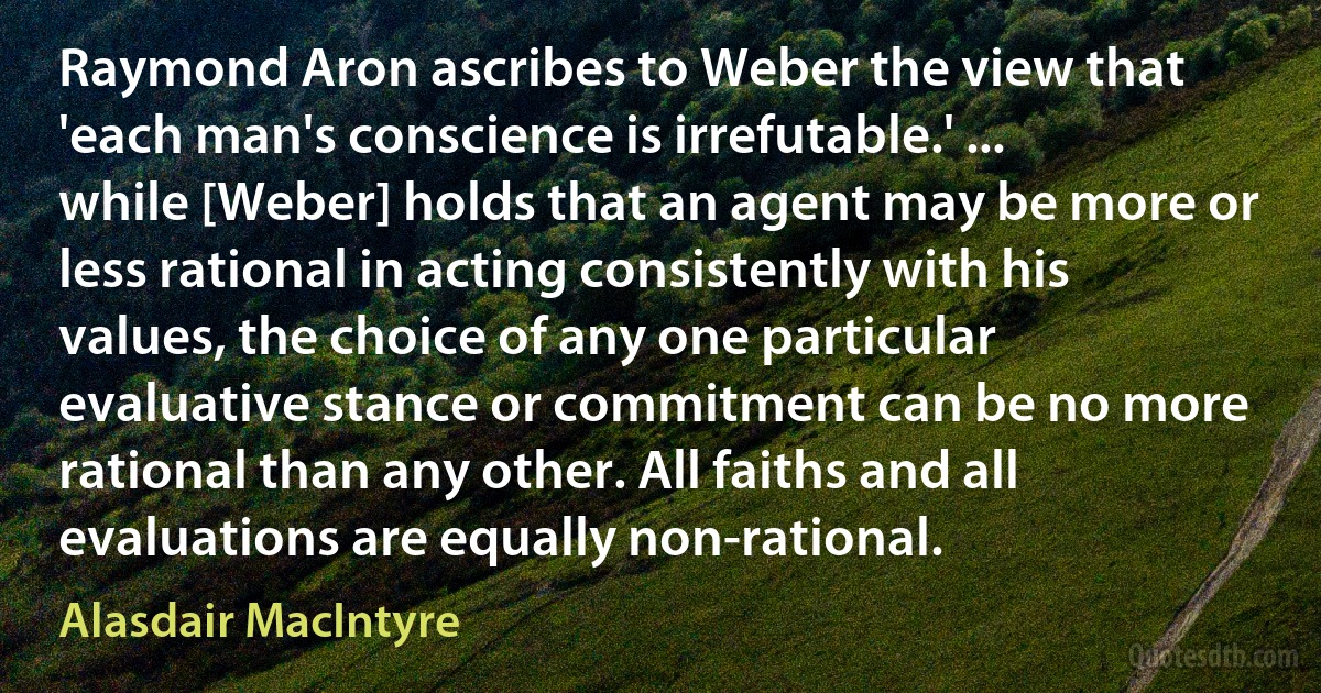 Raymond Aron ascribes to Weber the view that 'each man's conscience is irrefutable.' ... while [Weber] holds that an agent may be more or less rational in acting consistently with his values, the choice of any one particular evaluative stance or commitment can be no more rational than any other. All faiths and all evaluations are equally non-rational. (Alasdair MacIntyre)