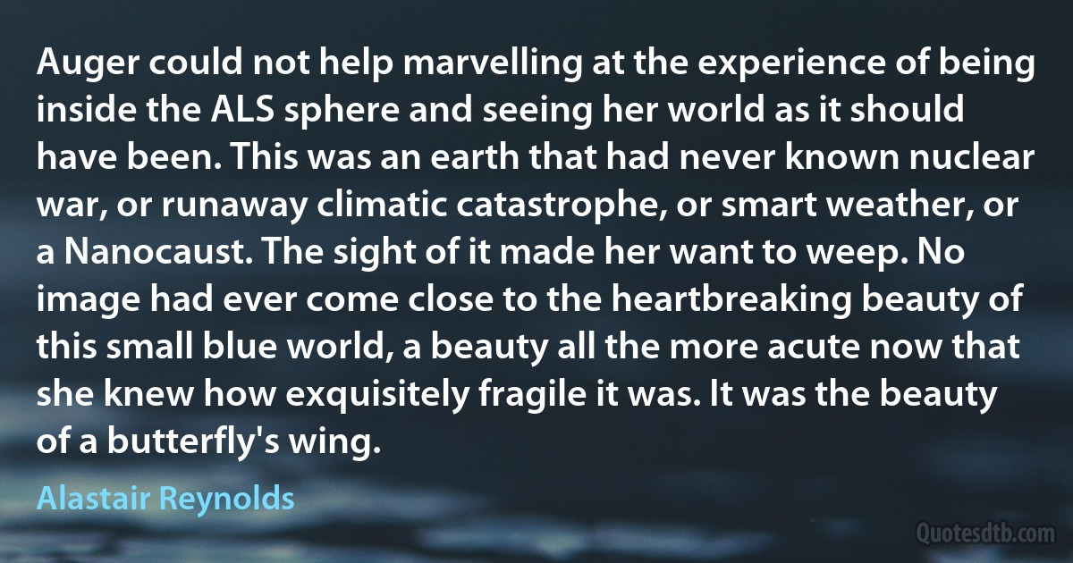 Auger could not help marvelling at the experience of being inside the ALS sphere and seeing her world as it should have been. This was an earth that had never known nuclear war, or runaway climatic catastrophe, or smart weather, or a Nanocaust. The sight of it made her want to weep. No image had ever come close to the heartbreaking beauty of this small blue world, a beauty all the more acute now that she knew how exquisitely fragile it was. It was the beauty of a butterfly's wing. (Alastair Reynolds)