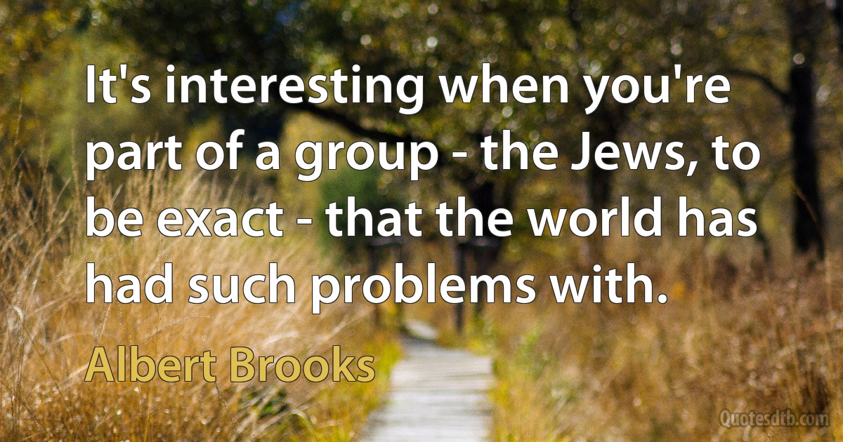 It's interesting when you're part of a group - the Jews, to be exact - that the world has had such problems with. (Albert Brooks)