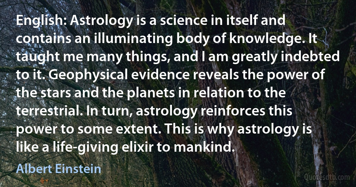 English: Astrology is a science in itself and contains an illuminating body of knowledge. It taught me many things, and I am greatly indebted to it. Geophysical evidence reveals the power of the stars and the planets in relation to the terrestrial. In turn, astrology reinforces this power to some extent. This is why astrology is like a life-giving elixir to mankind. (Albert Einstein)