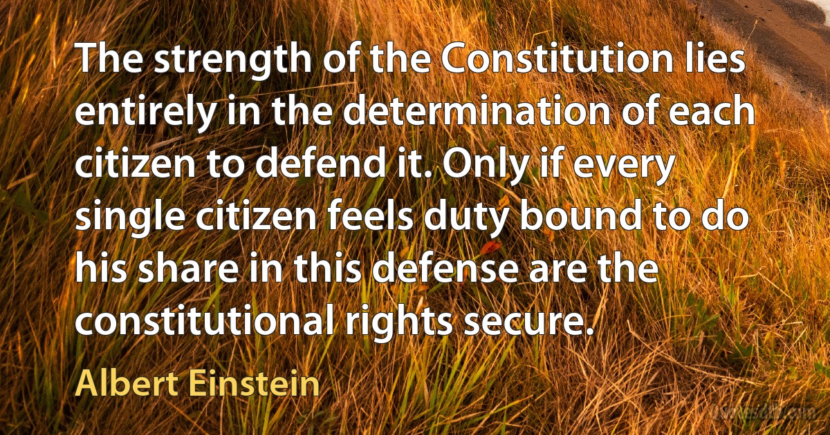 The strength of the Constitution lies entirely in the determination of each citizen to defend it. Only if every single citizen feels duty bound to do his share in this defense are the constitutional rights secure. (Albert Einstein)