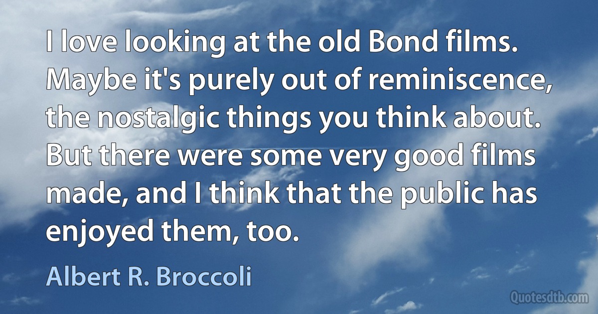 I love looking at the old Bond films. Maybe it's purely out of reminiscence, the nostalgic things you think about. But there were some very good films made, and I think that the public has enjoyed them, too. (Albert R. Broccoli)