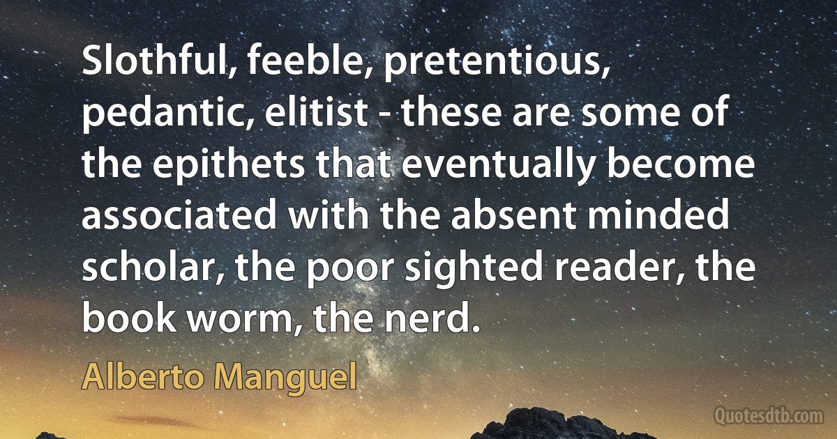 Slothful, feeble, pretentious, pedantic, elitist - these are some of the epithets that eventually become associated with the absent minded scholar, the poor sighted reader, the book worm, the nerd. (Alberto Manguel)