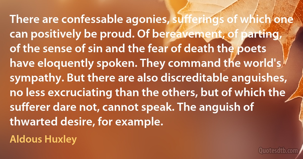 There are confessable agonies, sufferings of which one can positively be proud. Of bereavement, of parting, of the sense of sin and the fear of death the poets have eloquently spoken. They command the world's sympathy. But there are also discreditable anguishes, no less excruciating than the others, but of which the sufferer dare not, cannot speak. The anguish of thwarted desire, for example. (Aldous Huxley)