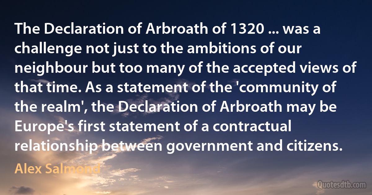 The Declaration of Arbroath of 1320 ... was a challenge not just to the ambitions of our neighbour but too many of the accepted views of that time. As a statement of the 'community of the realm', the Declaration of Arbroath may be Europe's first statement of a contractual relationship between government and citizens. (Alex Salmond)