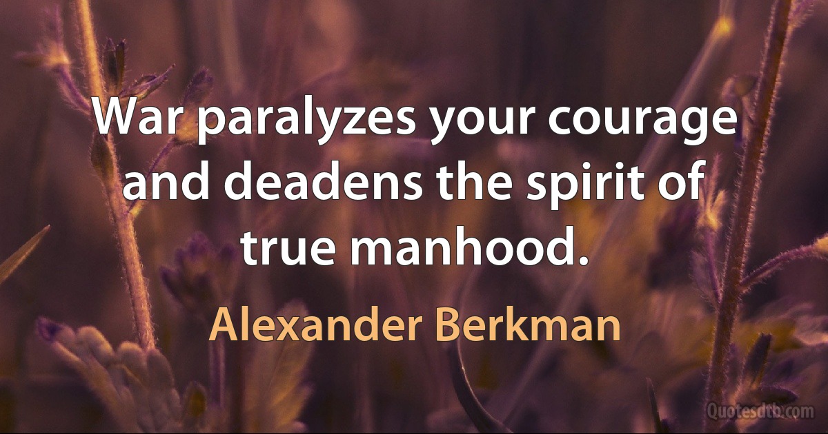 War paralyzes your courage and deadens the spirit of true manhood. (Alexander Berkman)