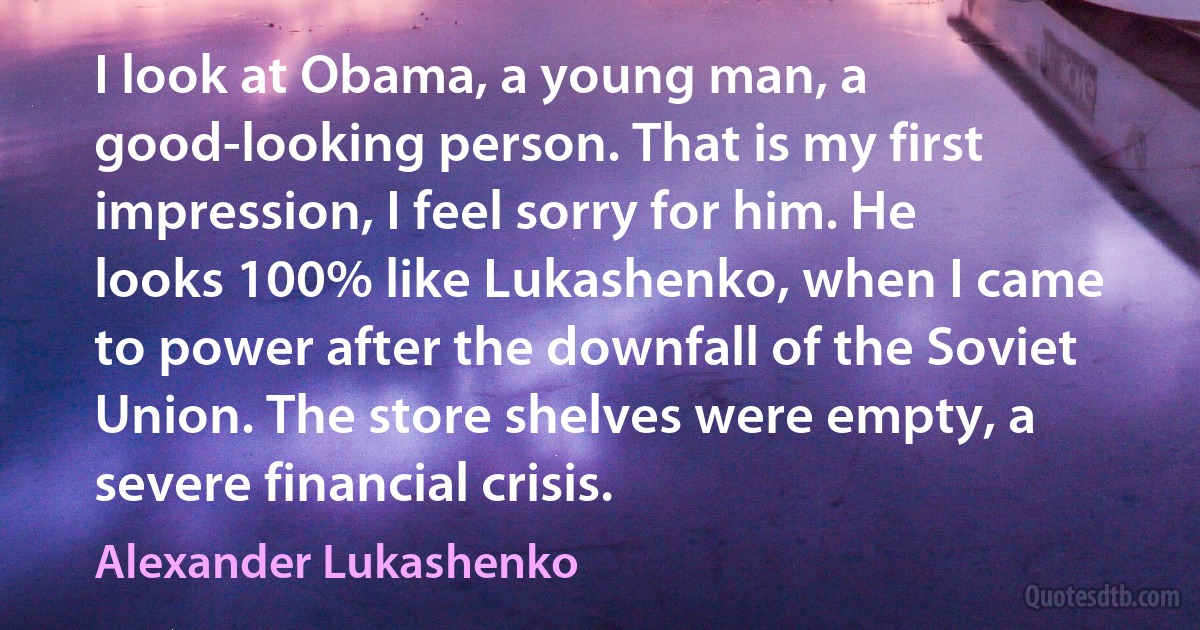 I look at Obama, a young man, a good-looking person. That is my first impression, I feel sorry for him. He looks 100% like Lukashenko, when I came to power after the downfall of the Soviet Union. The store shelves were empty, a severe financial crisis. (Alexander Lukashenko)