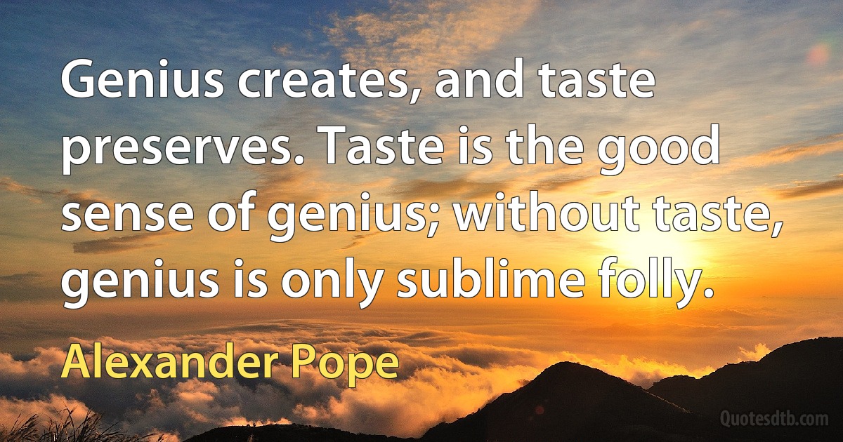 Genius creates, and taste preserves. Taste is the good sense of genius; without taste, genius is only sublime folly. (Alexander Pope)