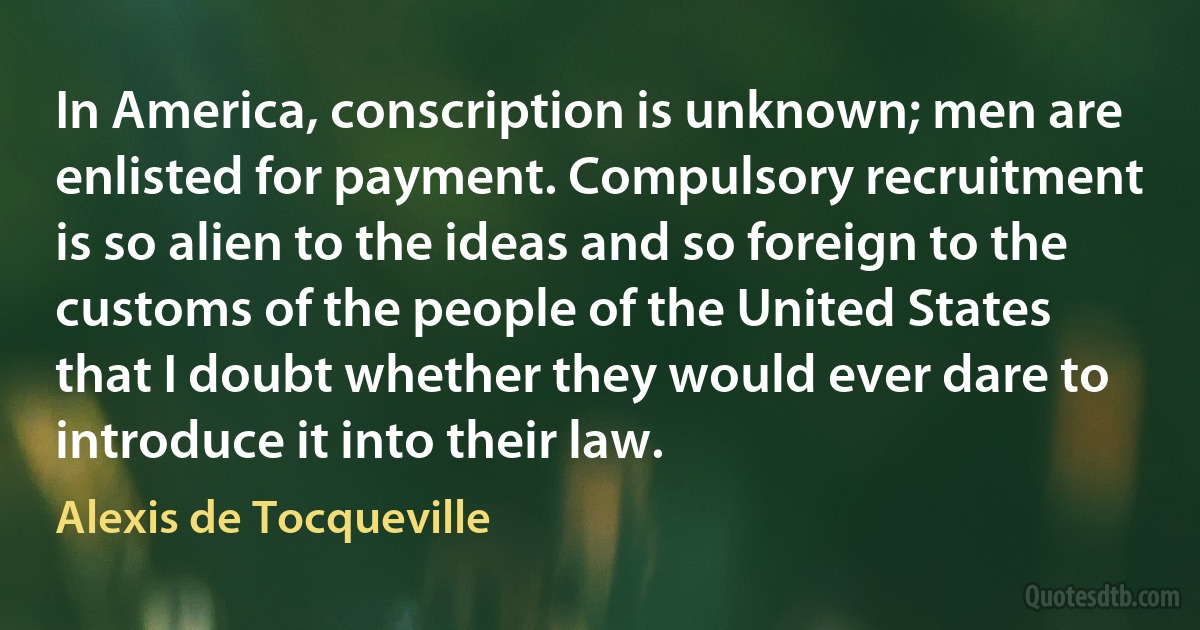 In America, conscription is unknown; men are enlisted for payment. Compulsory recruitment is so alien to the ideas and so foreign to the customs of the people of the United States that I doubt whether they would ever dare to introduce it into their law. (Alexis de Tocqueville)