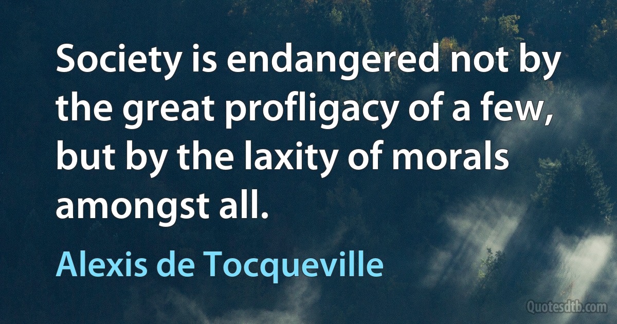 Society is endangered not by the great profligacy of a few, but by the laxity of morals amongst all. (Alexis de Tocqueville)