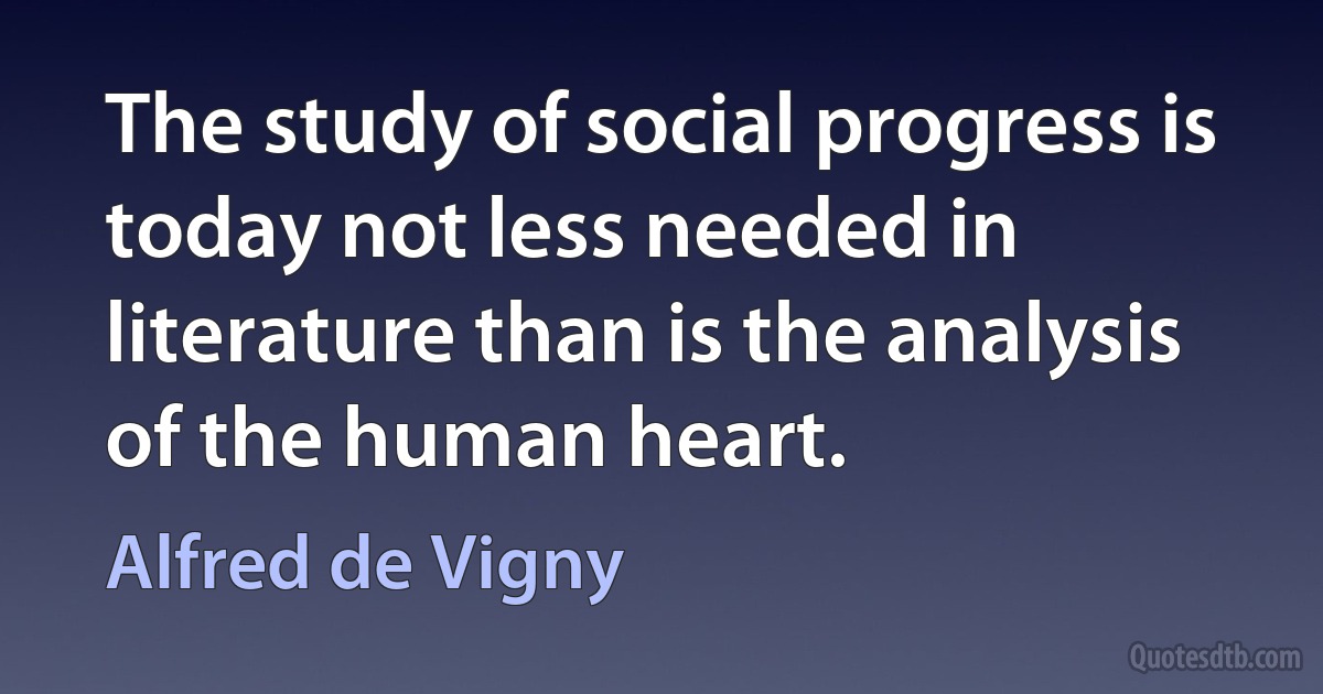 The study of social progress is today not less needed in literature than is the analysis of the human heart. (Alfred de Vigny)