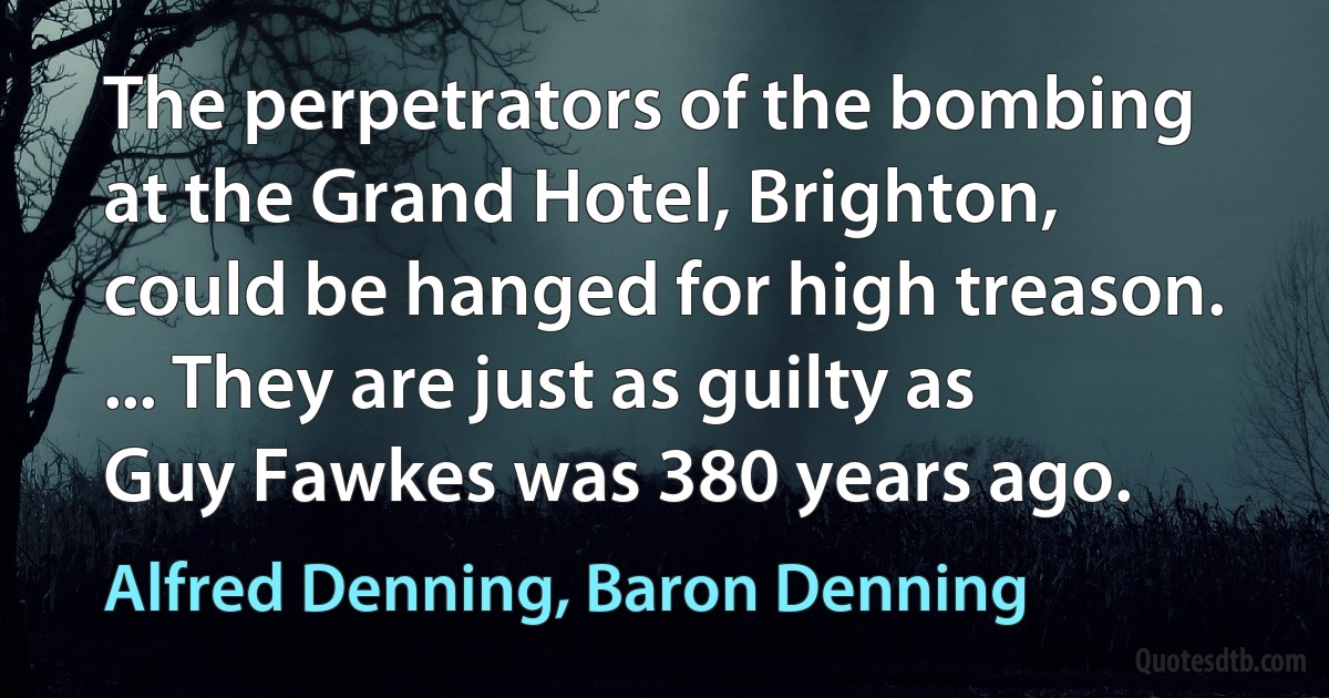 The perpetrators of the bombing at the Grand Hotel, Brighton, could be hanged for high treason. ... They are just as guilty as Guy Fawkes was 380 years ago. (Alfred Denning, Baron Denning)