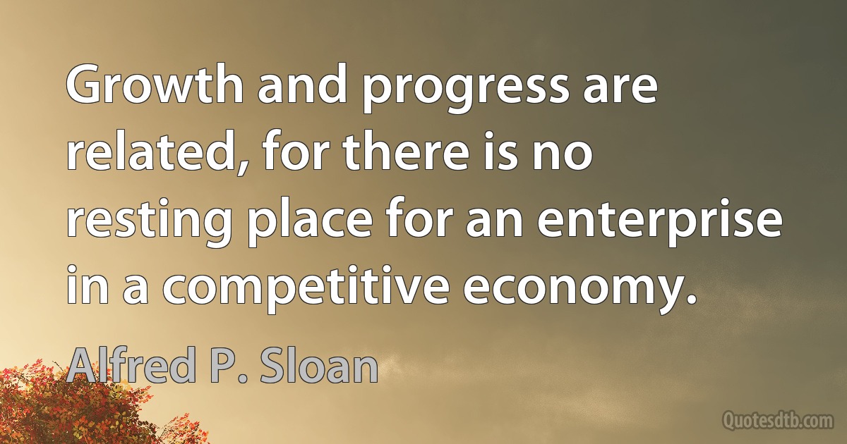 Growth and progress are related, for there is no resting place for an enterprise in a competitive economy. (Alfred P. Sloan)