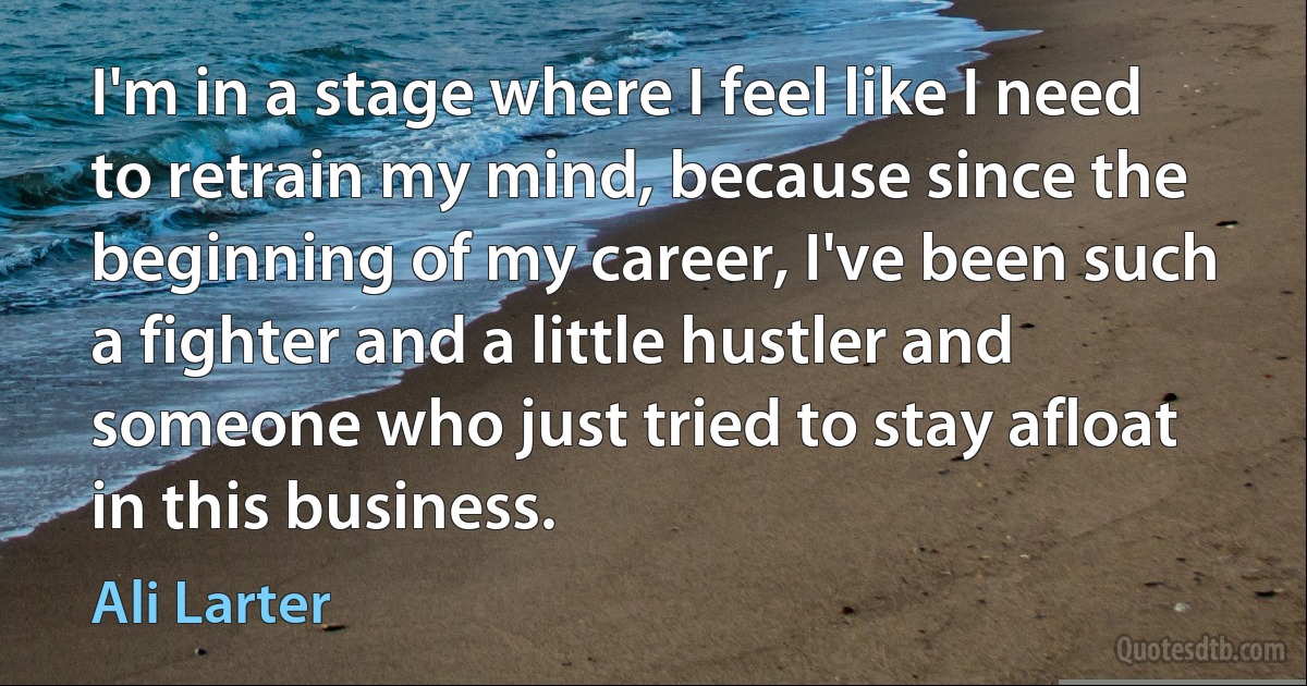 I'm in a stage where I feel like I need to retrain my mind, because since the beginning of my career, I've been such a fighter and a little hustler and someone who just tried to stay afloat in this business. (Ali Larter)