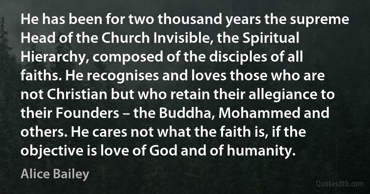 He has been for two thousand years the supreme Head of the Church Invisible, the Spiritual Hierarchy, composed of the disciples of all faiths. He recognises and loves those who are not Christian but who retain their allegiance to their Founders – the Buddha, Mohammed and others. He cares not what the faith is, if the objective is love of God and of humanity. (Alice Bailey)