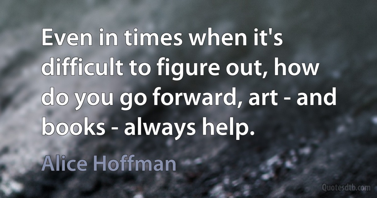 Even in times when it's difficult to figure out, how do you go forward, art - and books - always help. (Alice Hoffman)