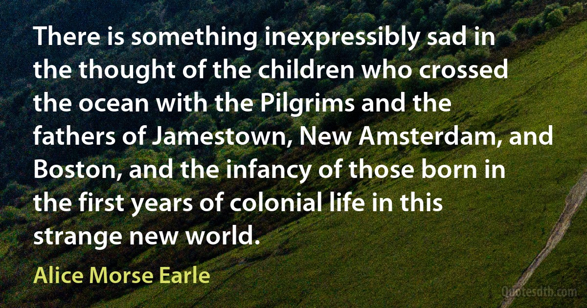 There is something inexpressibly sad in the thought of the children who crossed the ocean with the Pilgrims and the fathers of Jamestown, New Amsterdam, and Boston, and the infancy of those born in the first years of colonial life in this strange new world. (Alice Morse Earle)