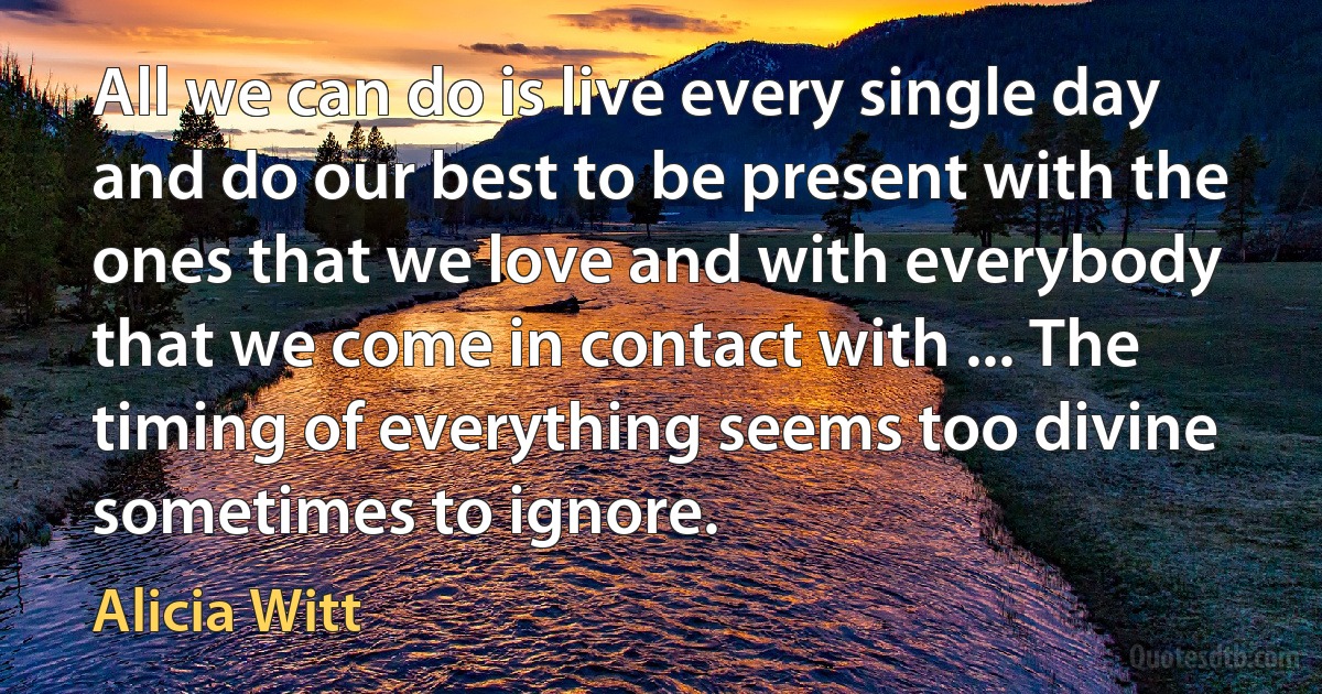 All we can do is live every single day and do our best to be present with the ones that we love and with everybody that we come in contact with ... The timing of everything seems too divine sometimes to ignore. (Alicia Witt)