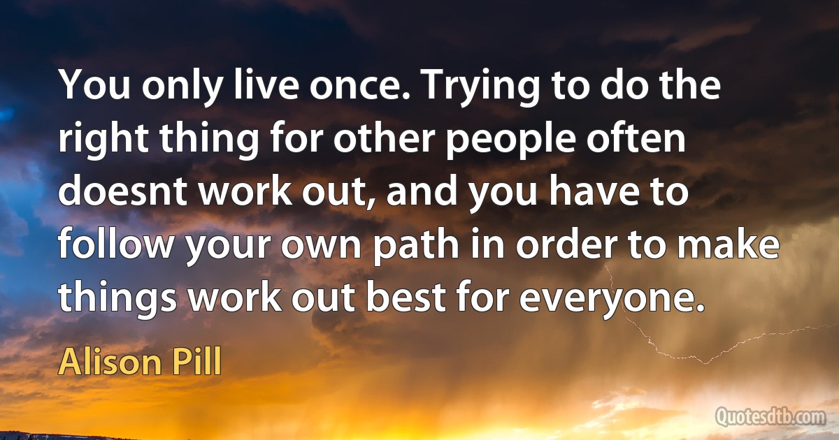 You only live once. Trying to do the right thing for other people often doesnt work out, and you have to follow your own path in order to make things work out best for everyone. (Alison Pill)