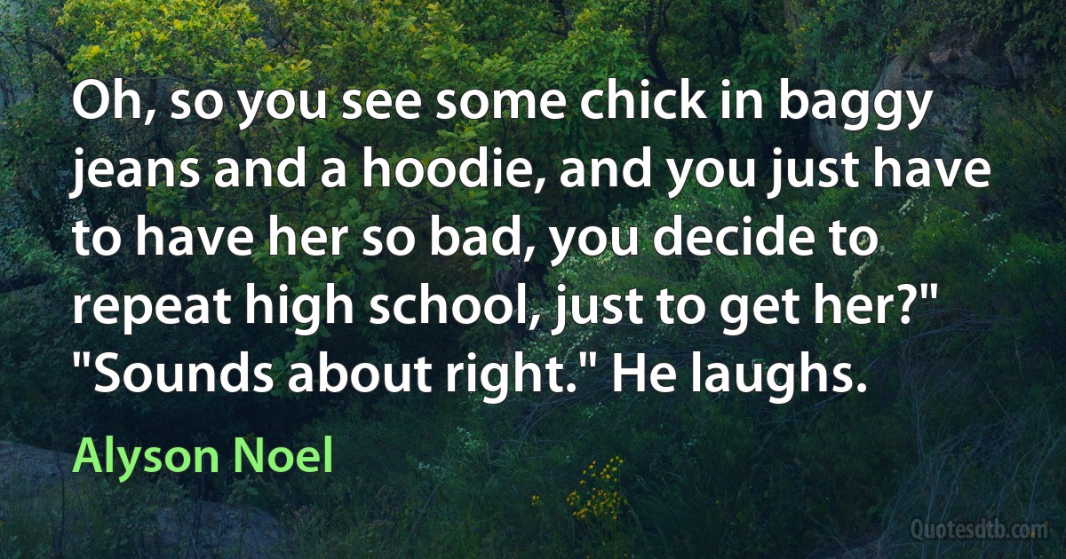 Oh, so you see some chick in baggy jeans and a hoodie, and you just have to have her so bad, you decide to repeat high school, just to get her?" "Sounds about right." He laughs. (Alyson Noel)