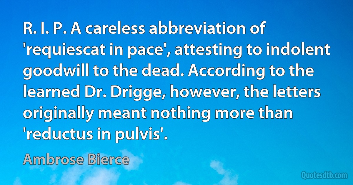 R. I. P. A careless abbreviation of 'requiescat in pace', attesting to indolent goodwill to the dead. According to the learned Dr. Drigge, however, the letters originally meant nothing more than 'reductus in pulvis'. (Ambrose Bierce)