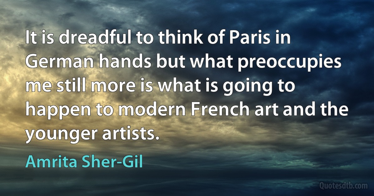 It is dreadful to think of Paris in German hands but what preoccupies me still more is what is going to happen to modern French art and the younger artists. (Amrita Sher-Gil)