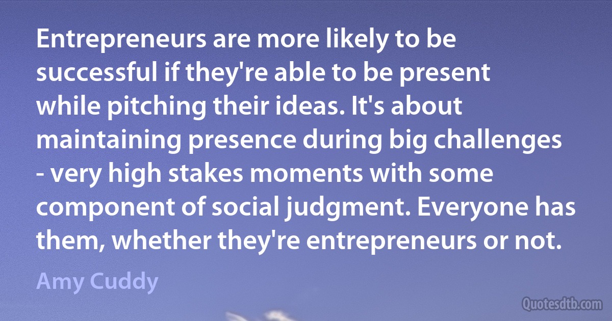 Entrepreneurs are more likely to be successful if they're able to be present while pitching their ideas. It's about maintaining presence during big challenges - very high stakes moments with some component of social judgment. Everyone has them, whether they're entrepreneurs or not. (Amy Cuddy)