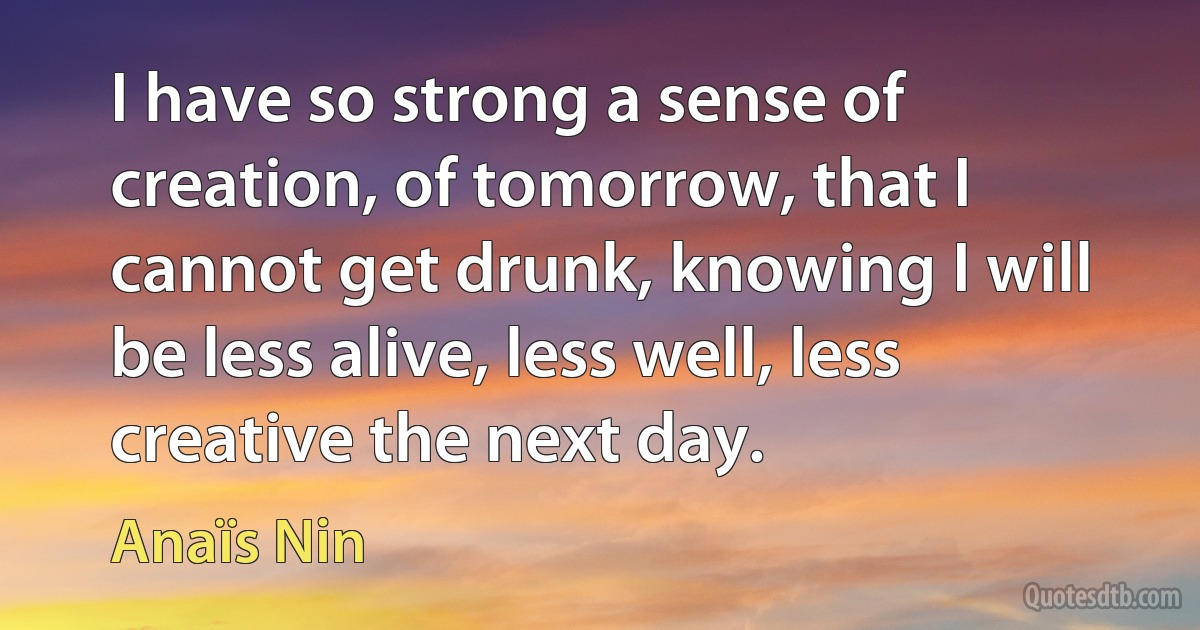 I have so strong a sense of creation, of tomorrow, that I cannot get drunk, knowing I will be less alive, less well, less creative the next day. (Anaïs Nin)