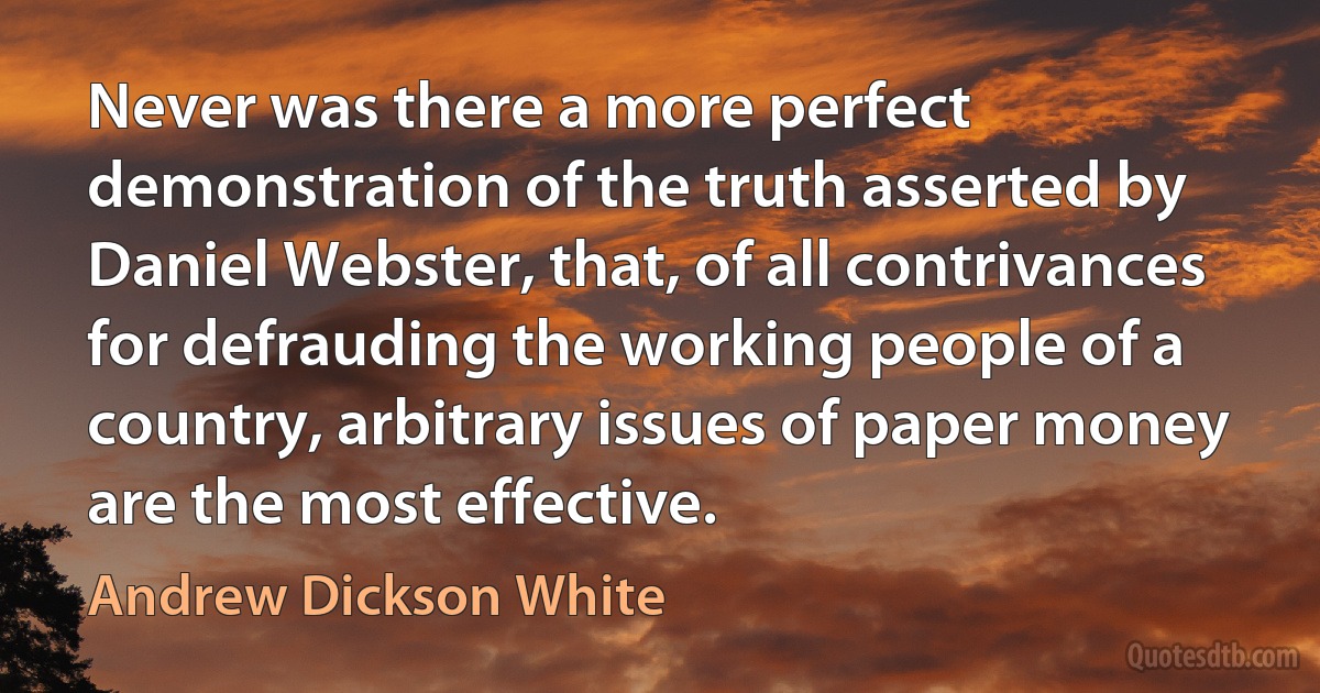 Never was there a more perfect demonstration of the truth asserted by Daniel Webster, that, of all contrivances for defrauding the working people of a country, arbitrary issues of paper money are the most effective. (Andrew Dickson White)