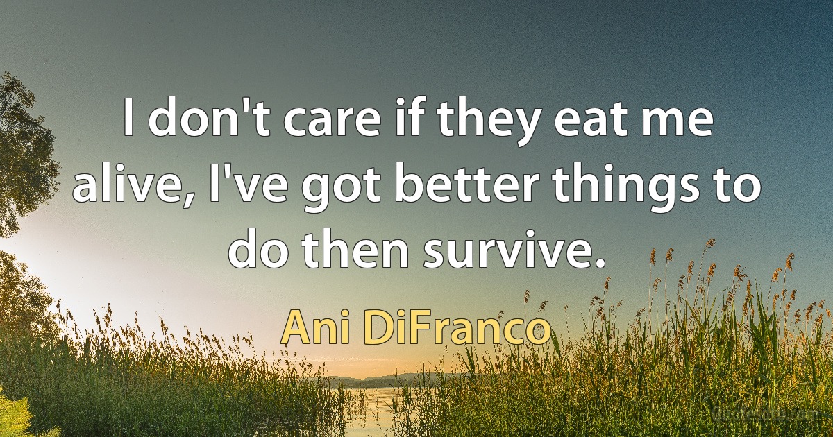 I don't care if they eat me alive, I've got better things to do then survive. (Ani DiFranco)