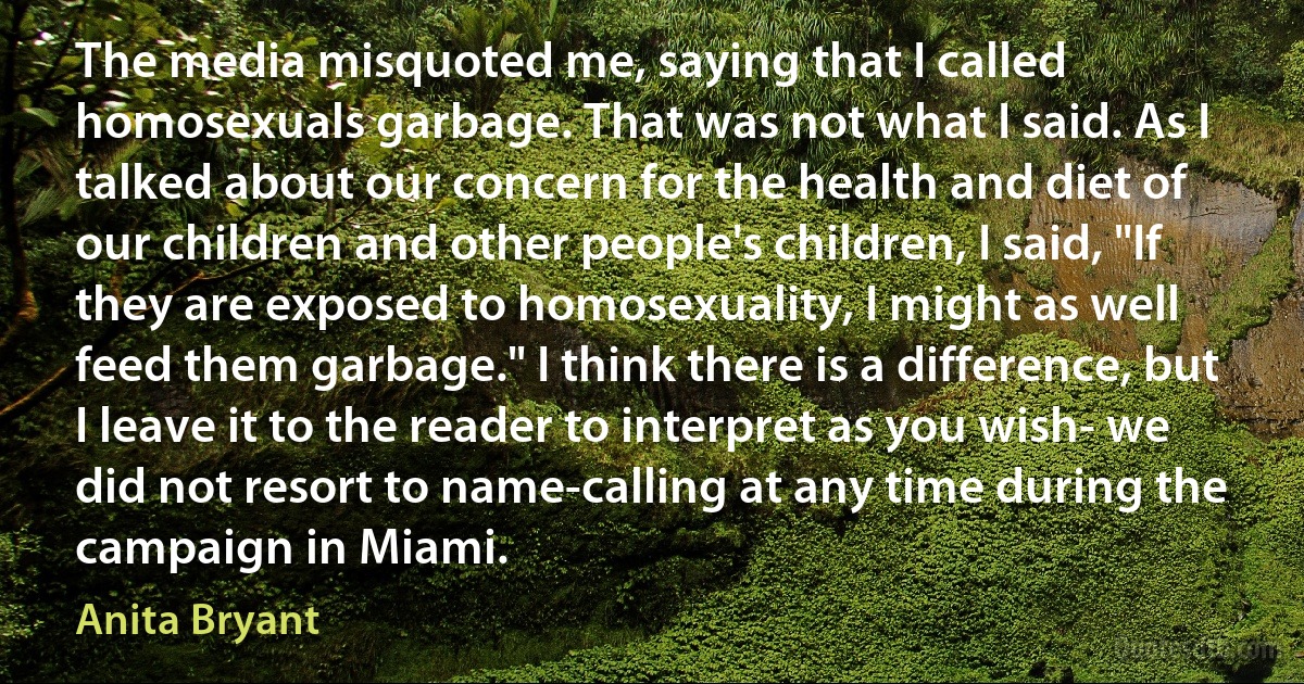 The media misquoted me, saying that I called homosexuals garbage. That was not what I said. As I talked about our concern for the health and diet of our children and other people's children, I said, "If they are exposed to homosexuality, I might as well feed them garbage." I think there is a difference, but I leave it to the reader to interpret as you wish- we did not resort to name-calling at any time during the campaign in Miami. (Anita Bryant)