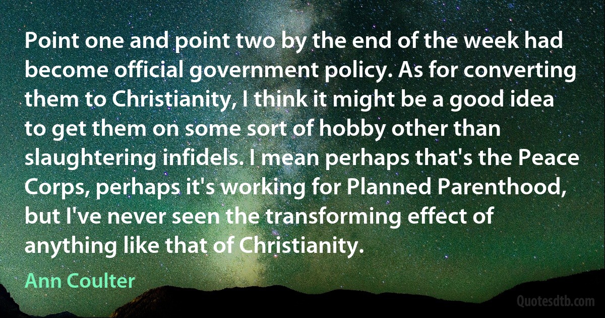 Point one and point two by the end of the week had become official government policy. As for converting them to Christianity, I think it might be a good idea to get them on some sort of hobby other than slaughtering infidels. I mean perhaps that's the Peace Corps, perhaps it's working for Planned Parenthood, but I've never seen the transforming effect of anything like that of Christianity. (Ann Coulter)