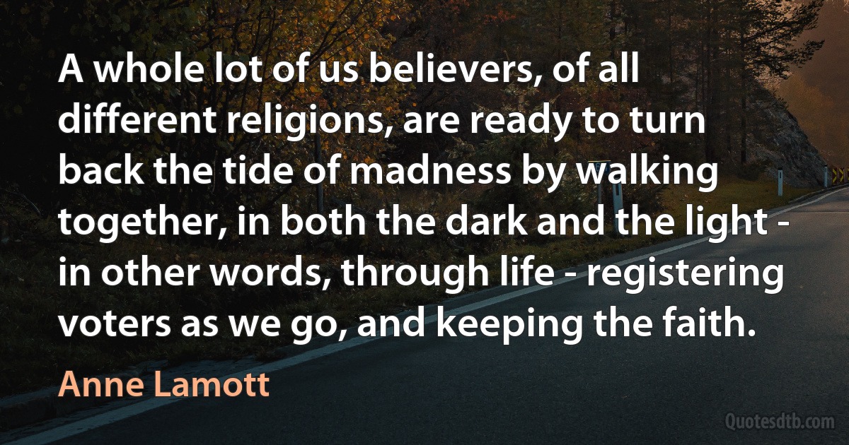 A whole lot of us believers, of all different religions, are ready to turn back the tide of madness by walking together, in both the dark and the light - in other words, through life - registering voters as we go, and keeping the faith. (Anne Lamott)