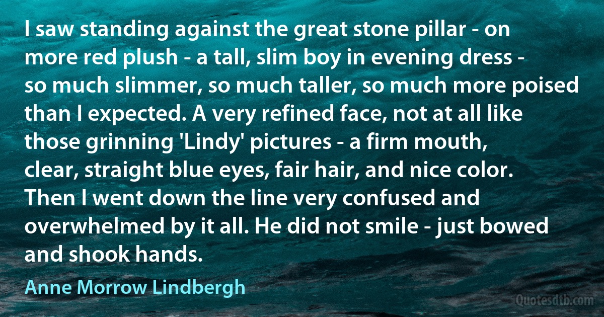 I saw standing against the great stone pillar - on more red plush - a tall, slim boy in evening dress - so much slimmer, so much taller, so much more poised than I expected. A very refined face, not at all like those grinning 'Lindy' pictures - a firm mouth, clear, straight blue eyes, fair hair, and nice color. Then I went down the line very confused and overwhelmed by it all. He did not smile - just bowed and shook hands. (Anne Morrow Lindbergh)