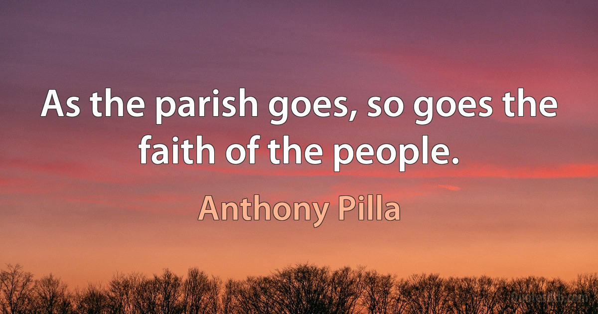 As the parish goes, so goes the faith of the people. (Anthony Pilla)