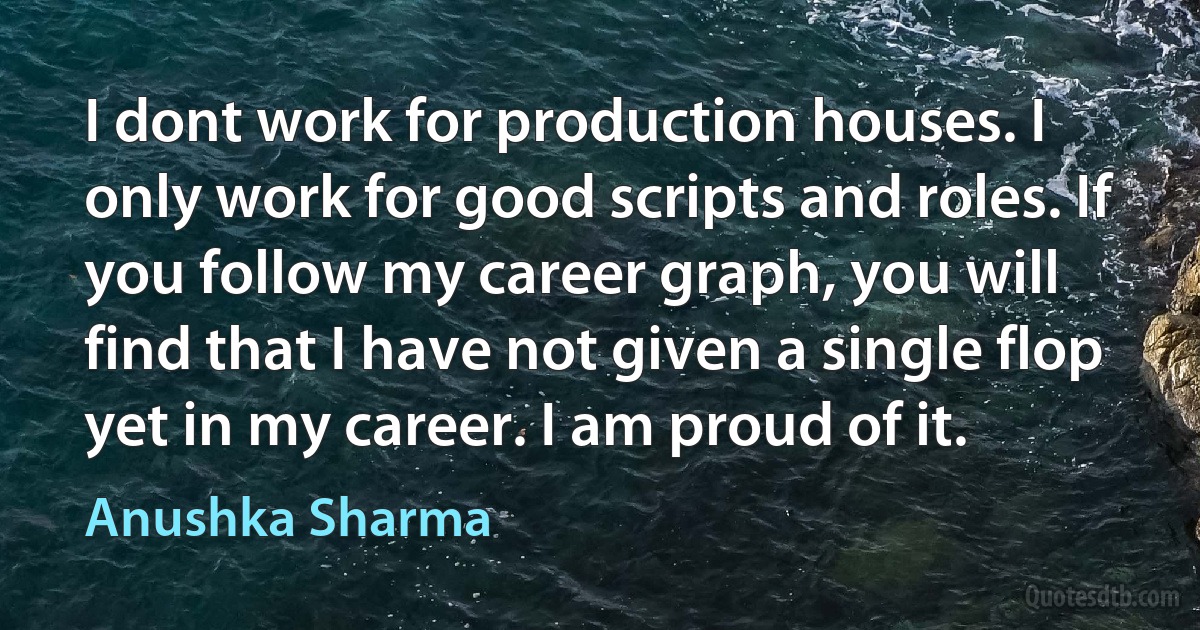 I dont work for production houses. I only work for good scripts and roles. If you follow my career graph, you will find that I have not given a single flop yet in my career. I am proud of it. (Anushka Sharma)